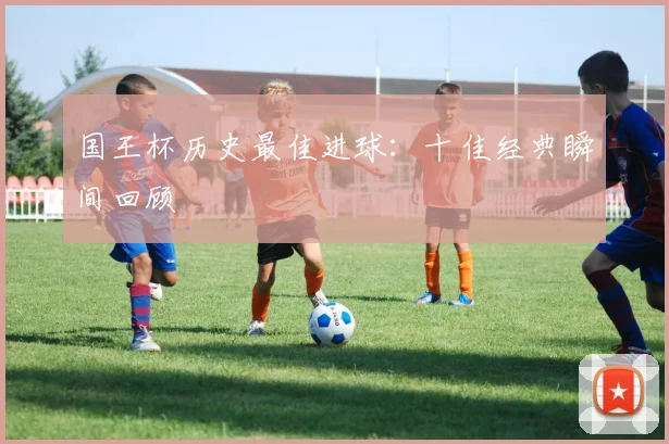 国王杯历史最佳进球：十佳经典瞬间回顾